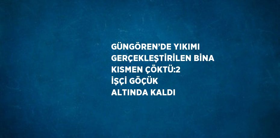 GÜNGÖREN’DE YIKIMI GERÇEKLEŞTİRİLEN BİNA KISMEN ÇÖKTÜ:2 İŞÇİ GÖÇÜK ALTINDA KALDI