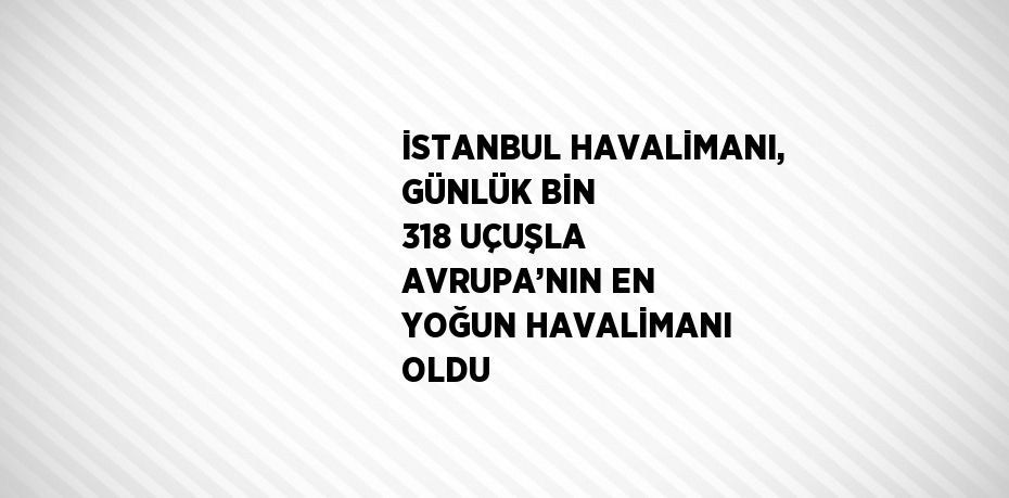 İSTANBUL HAVALİMANI, GÜNLÜK BİN 318 UÇUŞLA AVRUPA’NIN EN YOĞUN HAVALİMANI OLDU