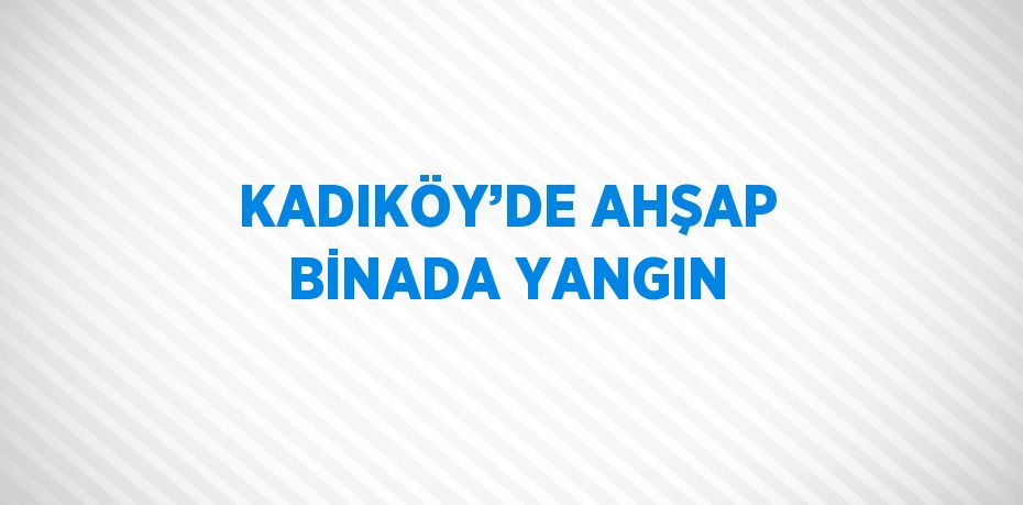 KADIKÖY’DE AHŞAP BİNADA YANGIN