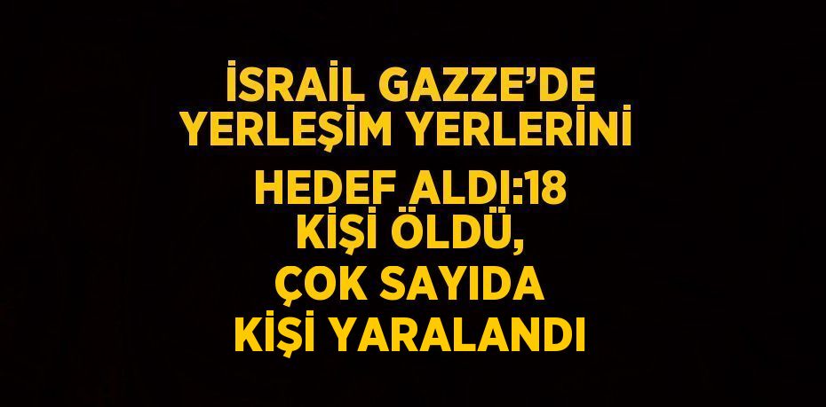 İSRAİL GAZZE’DE YERLEŞİM YERLERİNİ HEDEF ALDI:18 KİŞİ ÖLDÜ, ÇOK SAYIDA KİŞİ YARALANDI