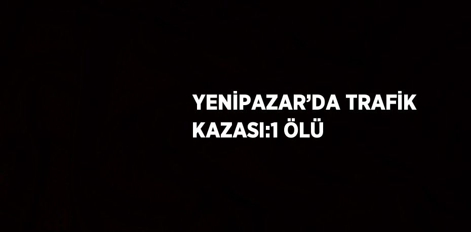 YENİPAZAR’DA TRAFİK KAZASI:1 ÖLÜ