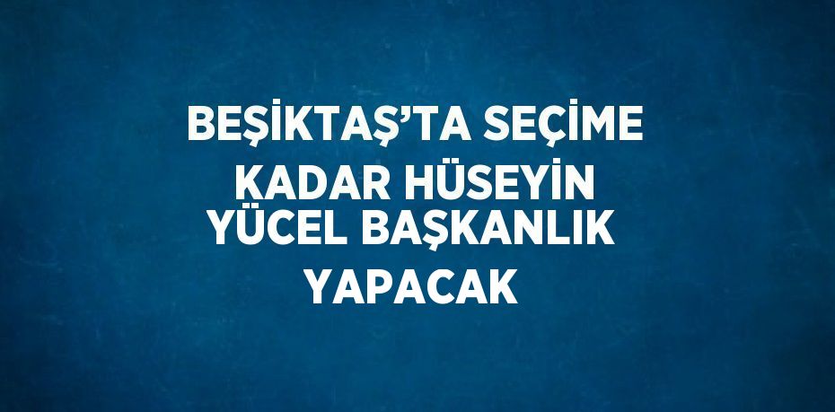 BEŞİKTAŞ’TA SEÇİME KADAR HÜSEYİN YÜCEL BAŞKANLIK YAPACAK