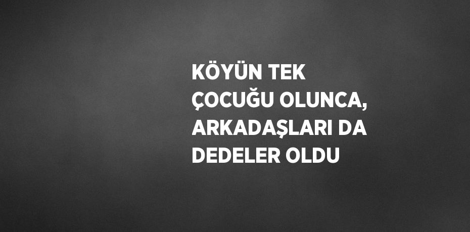 KÖYÜN TEK ÇOCUĞU OLUNCA, ARKADAŞLARI DA DEDELER OLDU