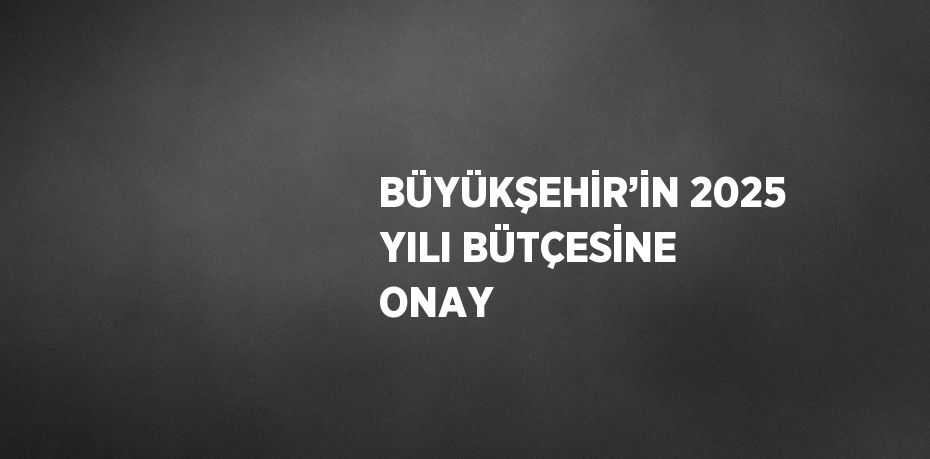 BÜYÜKŞEHİR’İN 2025 YILI BÜTÇESİNE ONAY