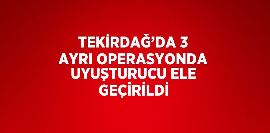 TEKİRDAĞ’DA 3 AYRI OPERASYONDA UYUŞTURUCU ELE GEÇİRİLDİ