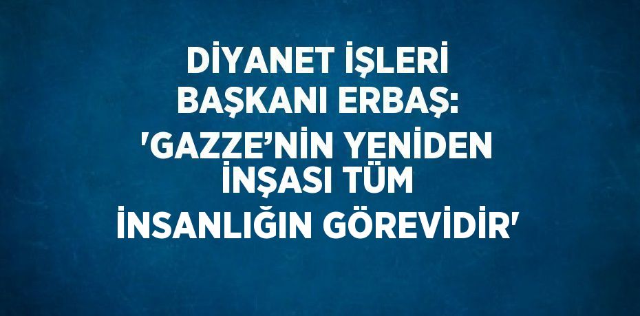 DİYANET İŞLERİ BAŞKANI ERBAŞ: 'GAZZE’NİN YENİDEN İNŞASI TÜM İNSANLIĞIN GÖREVİDİR'