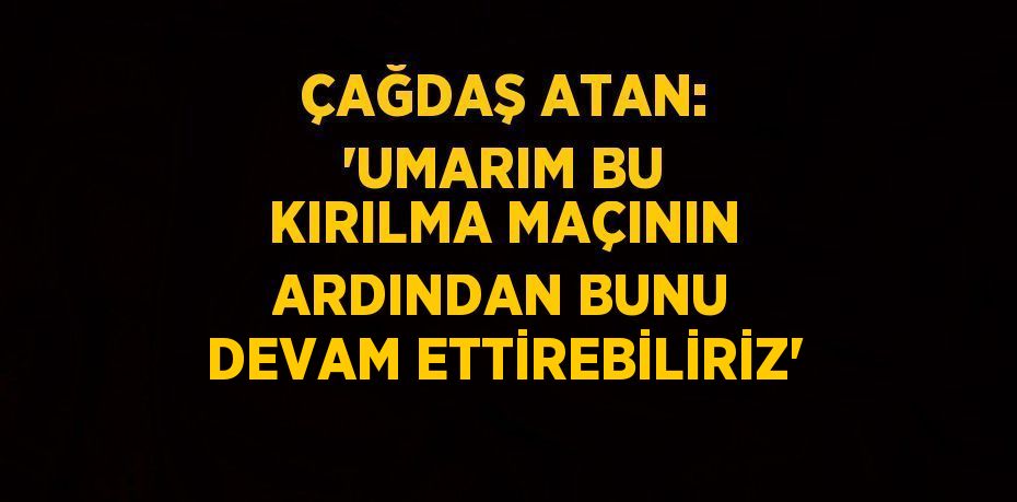 ÇAĞDAŞ ATAN: 'UMARIM BU KIRILMA MAÇININ ARDINDAN BUNU DEVAM ETTİREBİLİRİZ'