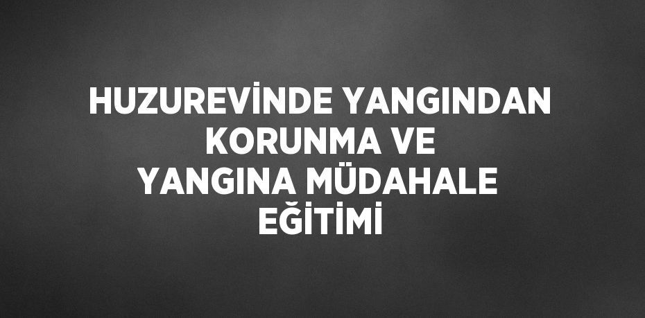 HUZUREVİNDE YANGINDAN KORUNMA VE YANGINA MÜDAHALE EĞİTİMİ