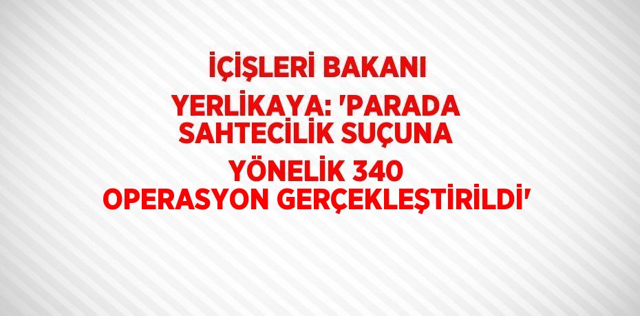 İÇİŞLERİ BAKANI YERLİKAYA: 'PARADA SAHTECİLİK SUÇUNA YÖNELİK 340 OPERASYON GERÇEKLEŞTİRİLDİ'