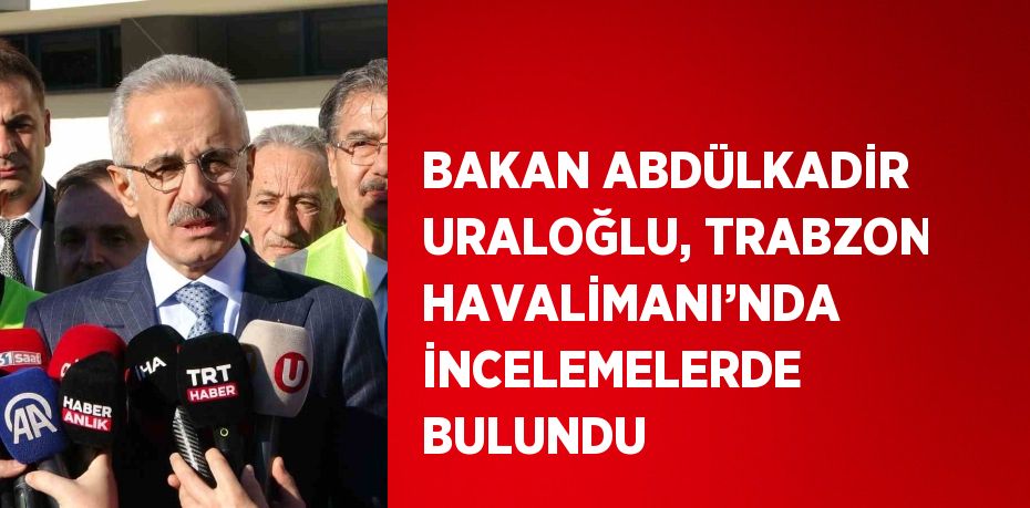 BAKAN ABDÜLKADİR URALOĞLU, TRABZON HAVALİMANI’NDA İNCELEMELERDE BULUNDU