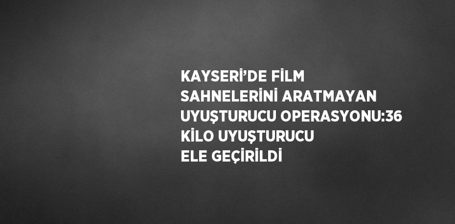 KAYSERİ’DE FİLM SAHNELERİNİ ARATMAYAN UYUŞTURUCU OPERASYONU:36 KİLO UYUŞTURUCU ELE GEÇİRİLDİ