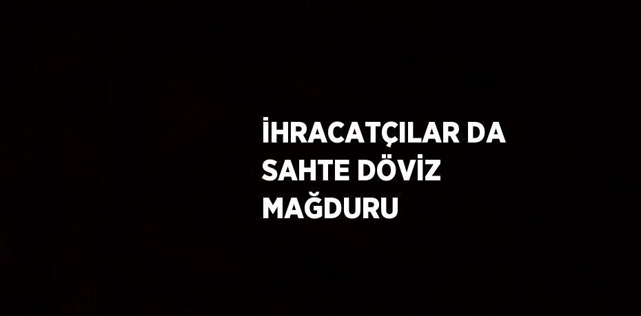 İHRACATÇILAR DA SAHTE DÖVİZ MAĞDURU