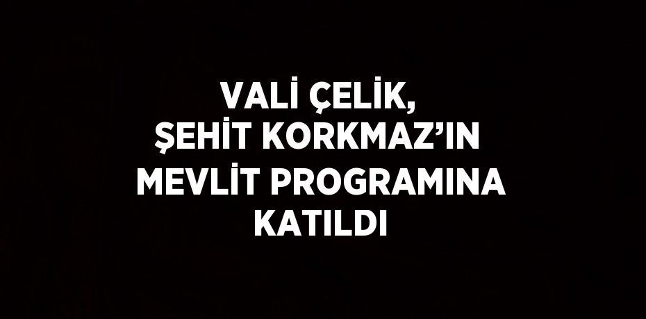 VALİ ÇELİK, ŞEHİT KORKMAZ’IN MEVLİT PROGRAMINA KATILDI