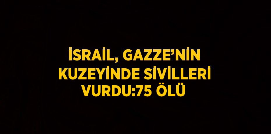 İSRAİL, GAZZE’NİN KUZEYİNDE SİVİLLERİ VURDU:75 ÖLÜ