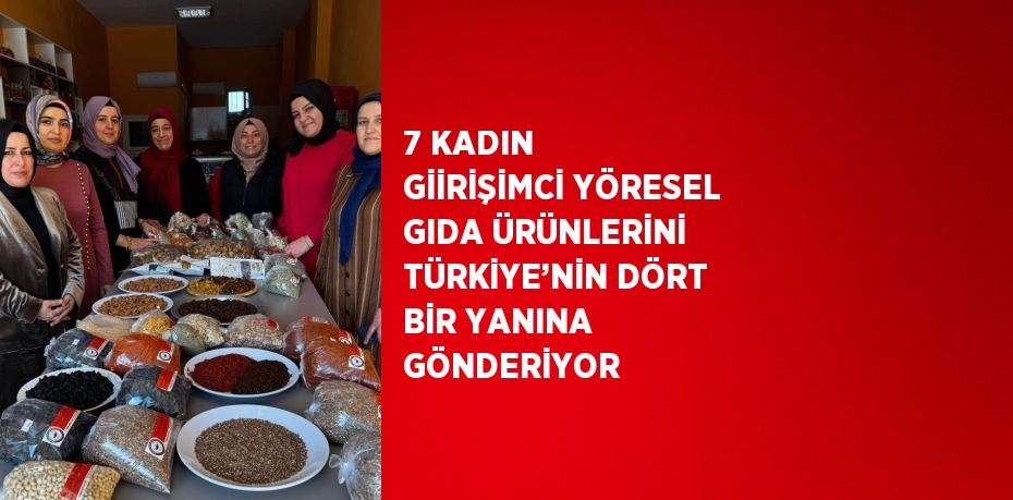 7 KADIN GİİRİŞİMCİ YÖRESEL GIDA ÜRÜNLERİNİ TÜRKİYE’NİN DÖRT BİR YANINA GÖNDERİYOR