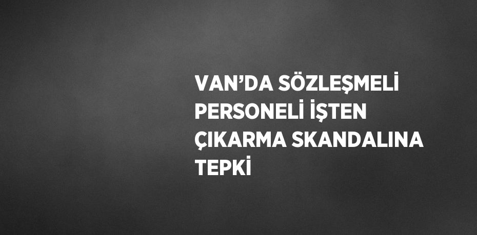 VAN’DA SÖZLEŞMELİ PERSONELİ İŞTEN ÇIKARMA SKANDALINA TEPKİ