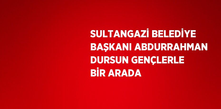 SULTANGAZİ BELEDİYE BAŞKANI ABDURRAHMAN DURSUN GENÇLERLE BİR ARADA