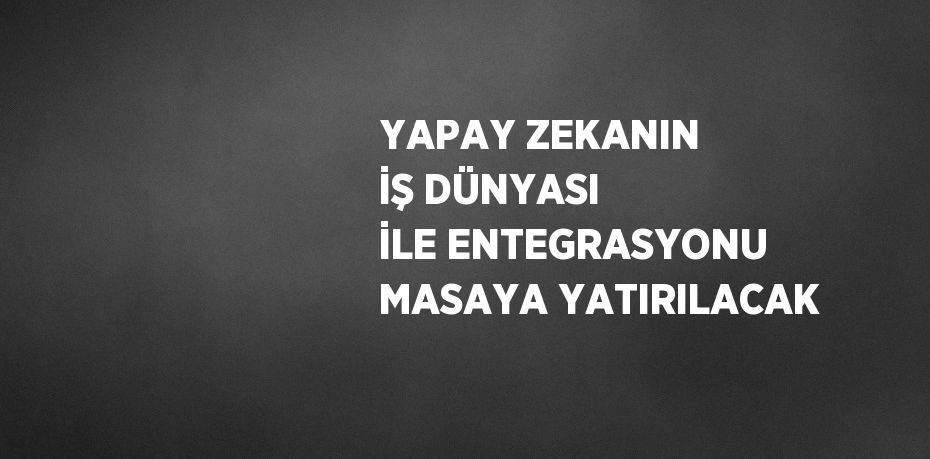 YAPAY ZEKANIN İŞ DÜNYASI İLE ENTEGRASYONU MASAYA YATIRILACAK