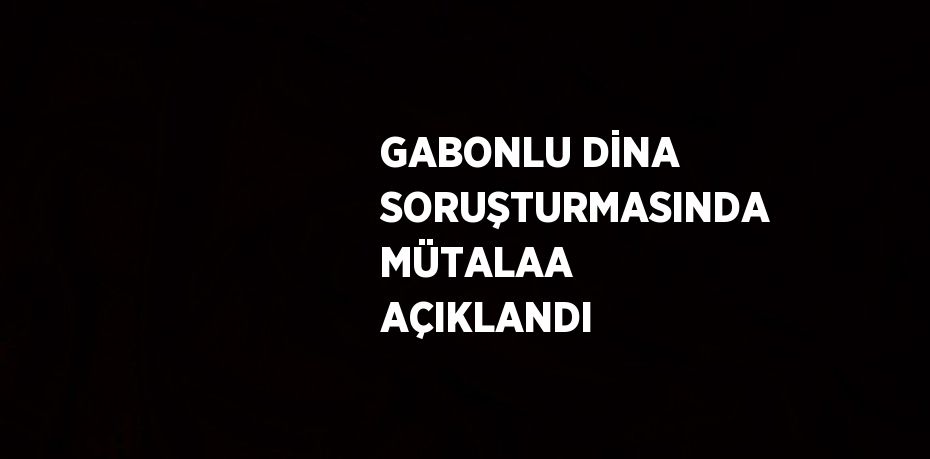 GABONLU DİNA SORUŞTURMASINDA MÜTALAA AÇIKLANDI