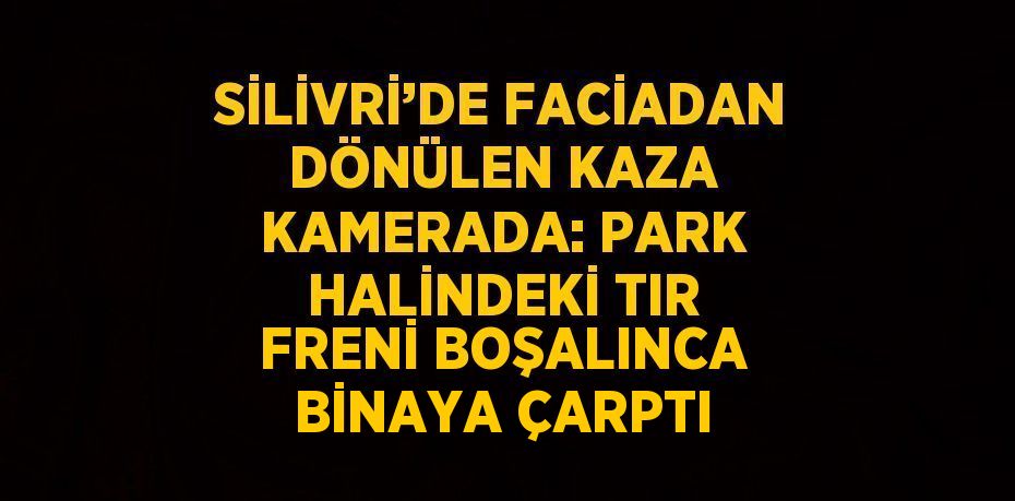 SİLİVRİ’DE FACİADAN DÖNÜLEN KAZA KAMERADA: PARK HALİNDEKİ TIR FRENİ BOŞALINCA BİNAYA ÇARPTI