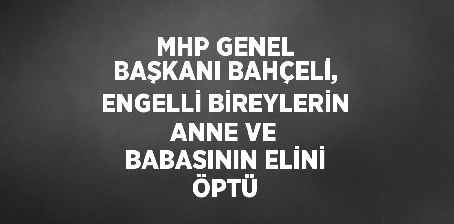 MHP GENEL BAŞKANI BAHÇELİ, ENGELLİ BİREYLERİN ANNE VE BABASININ ELİNİ ÖPTÜ