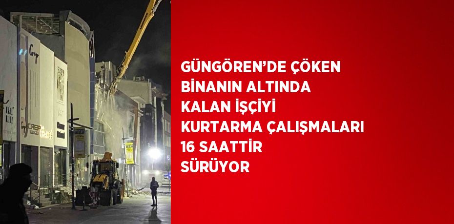 GÜNGÖREN’DE ÇÖKEN BİNANIN ALTINDA KALAN İŞÇİYİ KURTARMA ÇALIŞMALARI 16 SAATTİR SÜRÜYOR