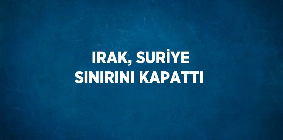 IRAK, SURİYE SINIRINI KAPATTI