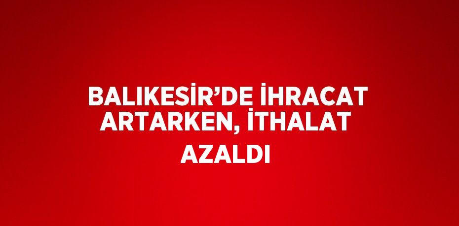 BALIKESİR’DE İHRACAT ARTARKEN, İTHALAT AZALDI