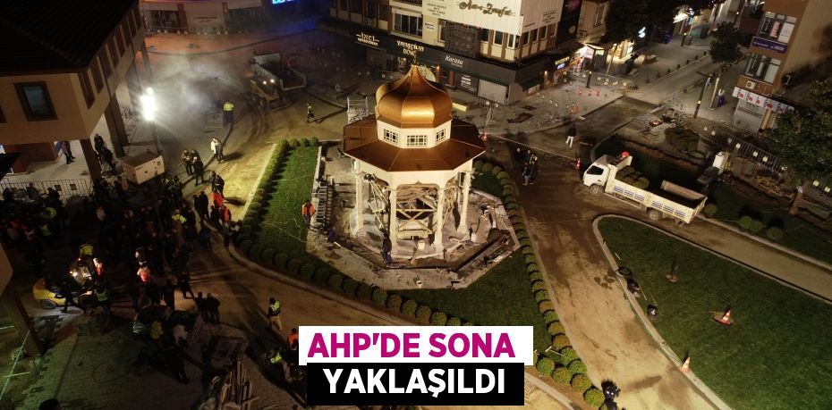 AHP’DE SONA  YAKLAŞILDI