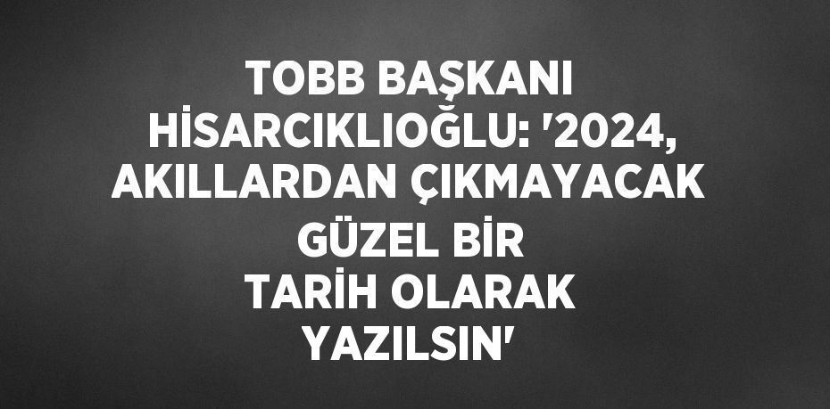 TOBB BAŞKANI HİSARCIKLIOĞLU: '2024, AKILLARDAN ÇIKMAYACAK GÜZEL BİR TARİH OLARAK YAZILSIN'