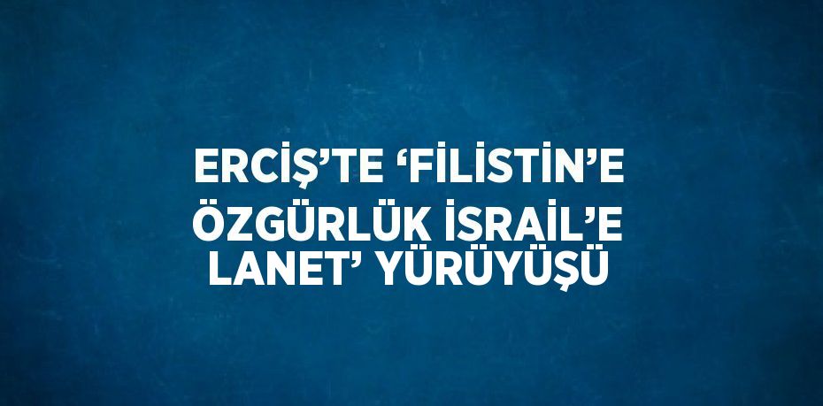 ERCİŞ’TE ‘FİLİSTİN’E ÖZGÜRLÜK İSRAİL’E LANET’ YÜRÜYÜŞÜ