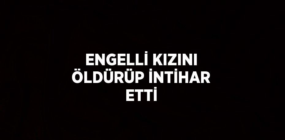 ENGELLİ KIZINI ÖLDÜRÜP İNTİHAR ETTİ