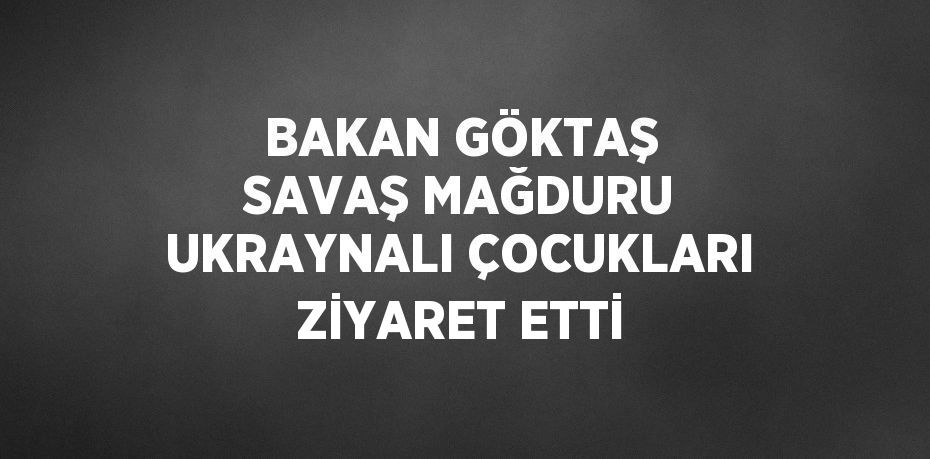 BAKAN GÖKTAŞ SAVAŞ MAĞDURU UKRAYNALI ÇOCUKLARI ZİYARET ETTİ