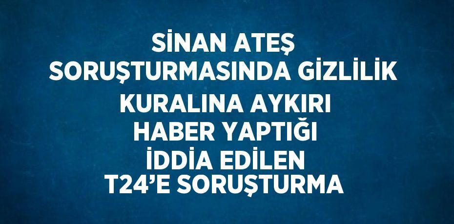 SİNAN ATEŞ SORUŞTURMASINDA GİZLİLİK KURALINA AYKIRI HABER YAPTIĞI İDDİA EDİLEN T24’E SORUŞTURMA