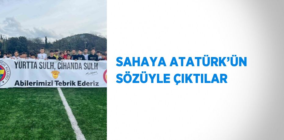 SAHAYA ATATÜRK’ÜN SÖZÜYLE ÇIKTILAR