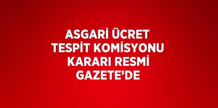 ASGARİ ÜCRET TESPİT KOMİSYONU KARARI RESMİ GAZETE’DE