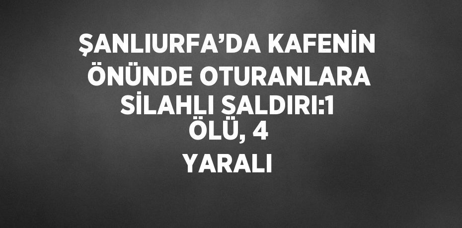 ŞANLIURFA’DA KAFENİN ÖNÜNDE OTURANLARA SİLAHLI SALDIRI:1 ÖLÜ, 4 YARALI