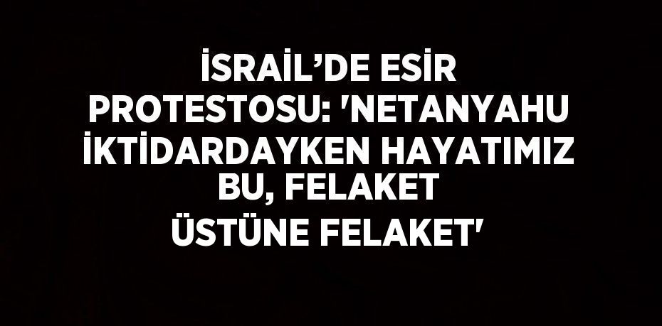 İSRAİL’DE ESİR PROTESTOSU: 'NETANYAHU İKTİDARDAYKEN HAYATIMIZ BU, FELAKET ÜSTÜNE FELAKET'