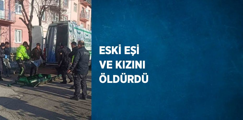 ESKİ EŞİ VE KIZINI ÖLDÜRDÜ