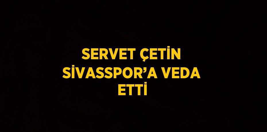 SERVET ÇETİN SİVASSPOR’A VEDA ETTİ