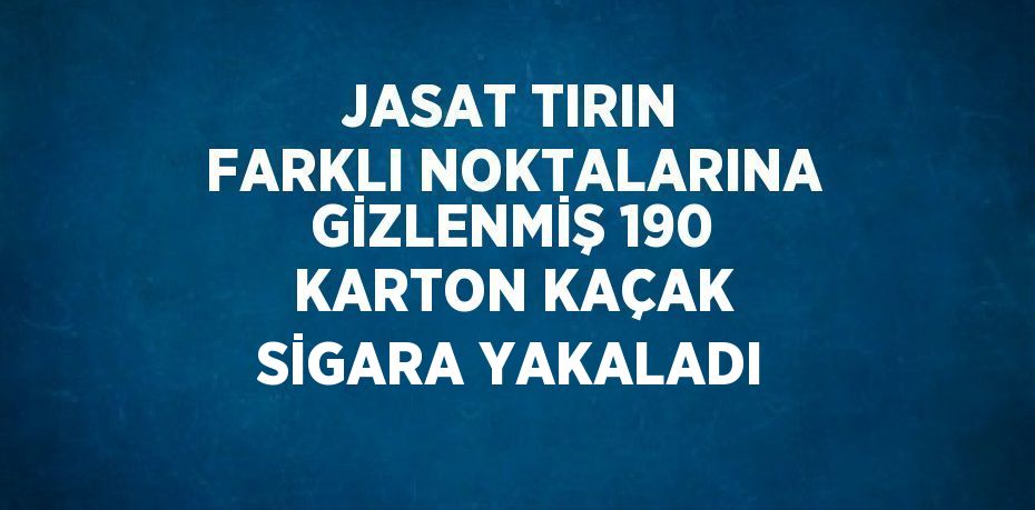 JASAT TIRIN FARKLI NOKTALARINA GİZLENMİŞ 190 KARTON KAÇAK SİGARA YAKALADI