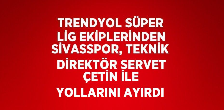 TRENDYOL SÜPER LİG EKİPLERİNDEN SİVASSPOR, TEKNİK DİREKTÖR SERVET ÇETİN İLE YOLLARINI AYIRDI