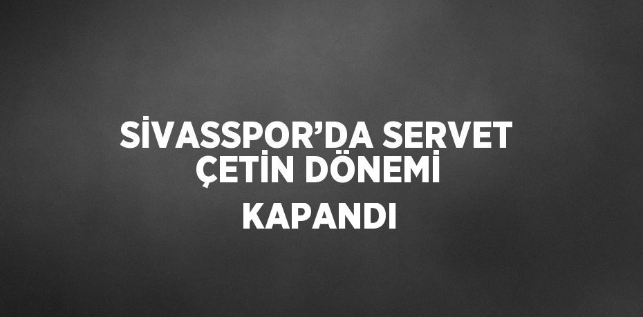 SİVASSPOR’DA SERVET ÇETİN DÖNEMİ KAPANDI