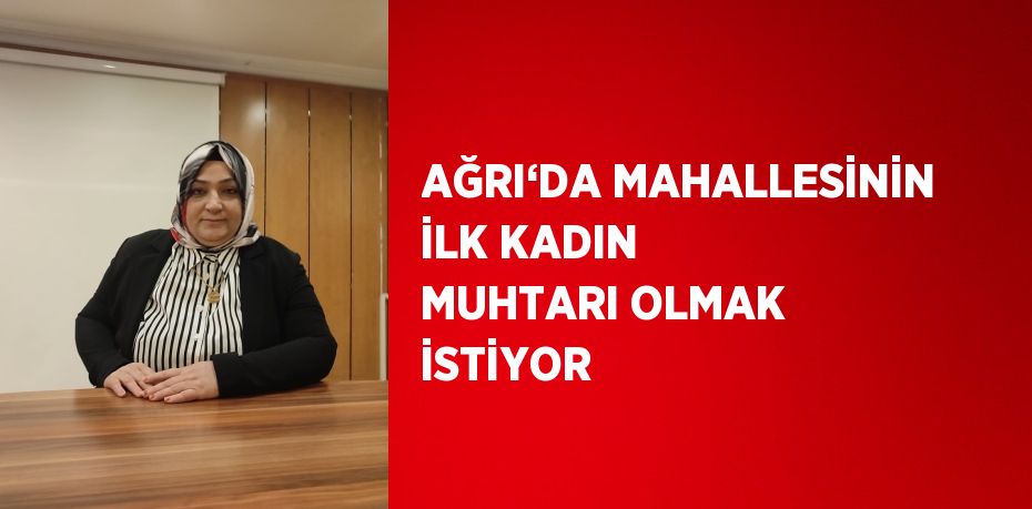 AĞRI‘DA MAHALLESİNİN İLK KADIN MUHTARI OLMAK İSTİYOR