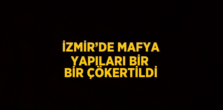 İZMİR’DE MAFYA YAPILARI BİR BİR ÇÖKERTİLDİ