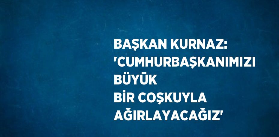 BAŞKAN KURNAZ: 'CUMHURBAŞKANIMIZI BÜYÜK BİR COŞKUYLA AĞIRLAYACAĞIZ'