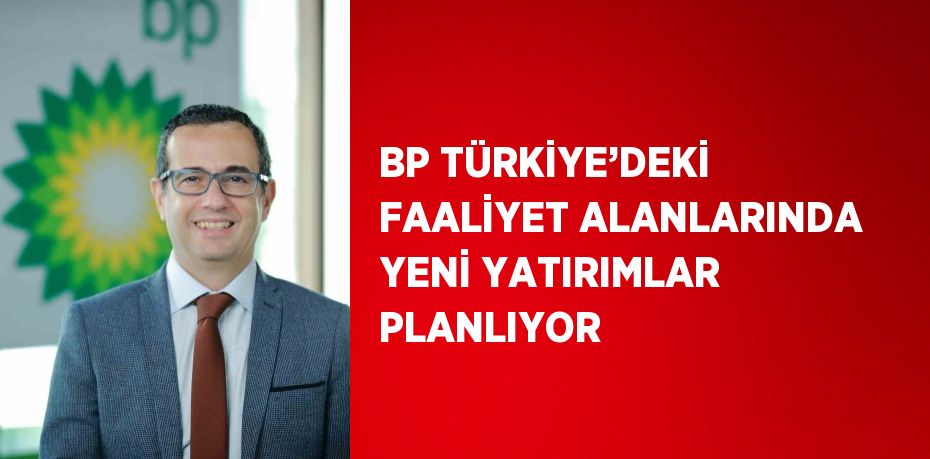 BP TÜRKİYE’DEKİ FAALİYET ALANLARINDA YENİ YATIRIMLAR PLANLIYOR