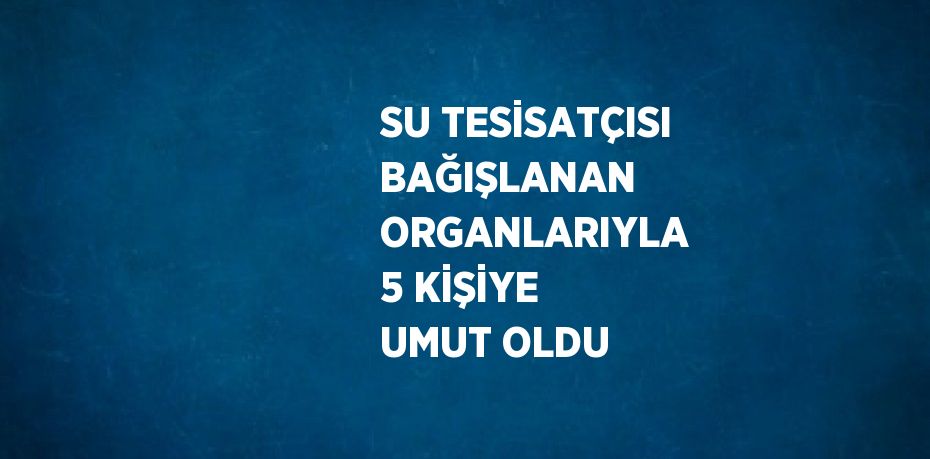 SU TESİSATÇISI BAĞIŞLANAN ORGANLARIYLA 5 KİŞİYE UMUT OLDU