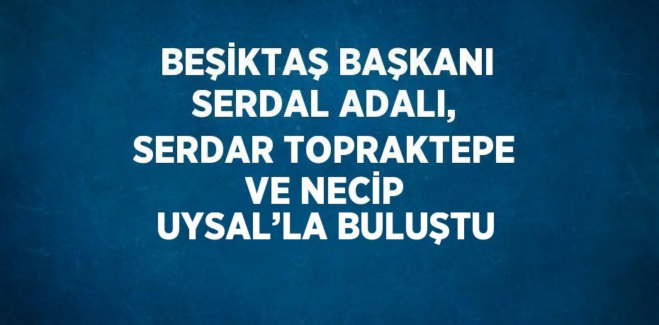 BEŞİKTAŞ BAŞKANI SERDAL ADALI, SERDAR TOPRAKTEPE VE NECİP UYSAL’LA BULUŞTU