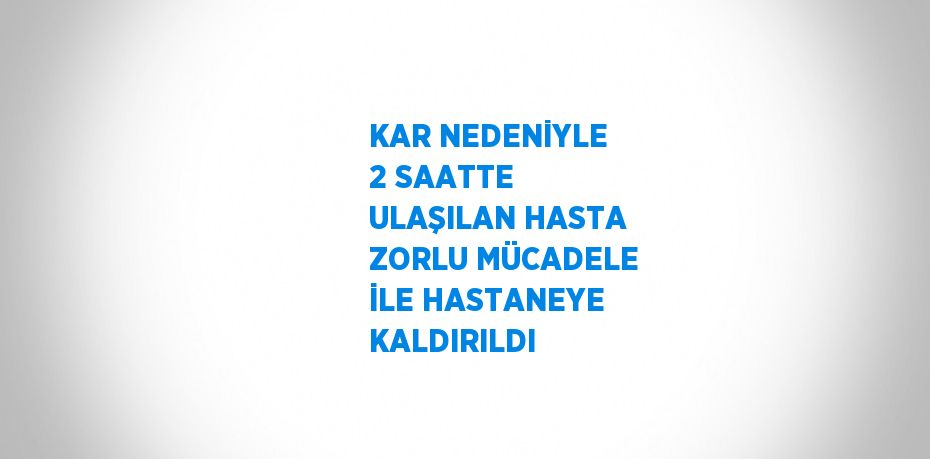 KAR NEDENİYLE 2 SAATTE ULAŞILAN HASTA ZORLU MÜCADELE İLE HASTANEYE KALDIRILDI